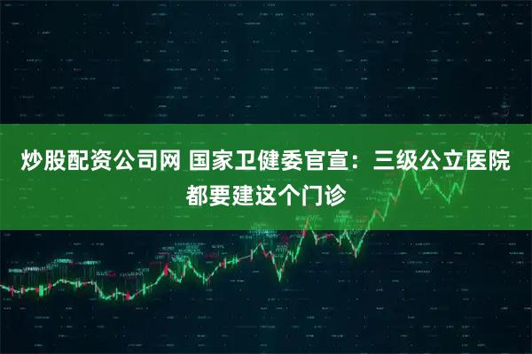 炒股配资公司网 国家卫健委官宣：三级公立医院都要建这个门诊