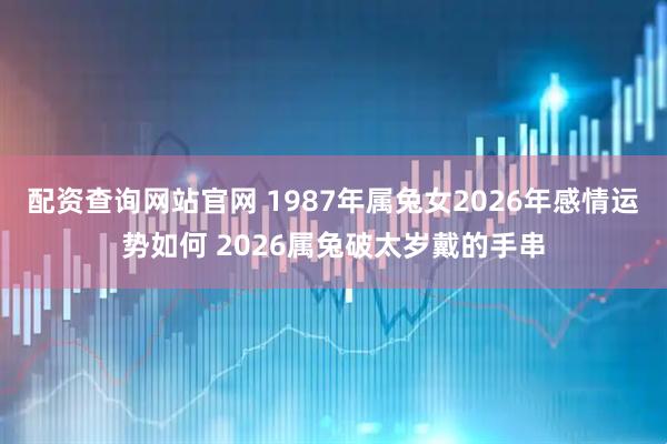 配资查询网站官网 1987年属兔女2026年感情运势如何 2026属兔破太岁戴的手串