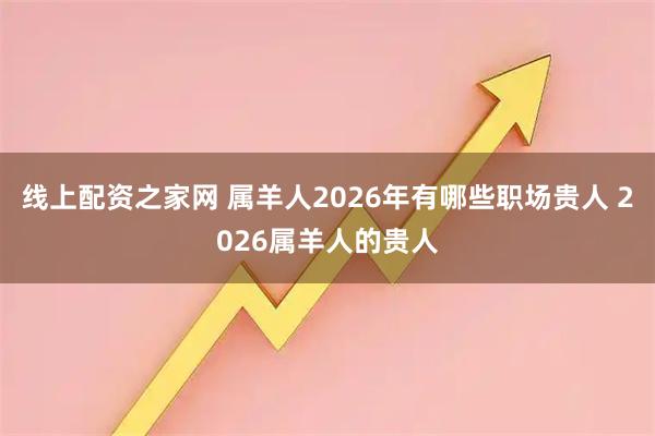 线上配资之家网 属羊人2026年有哪些职场贵人 2026属羊人的贵人