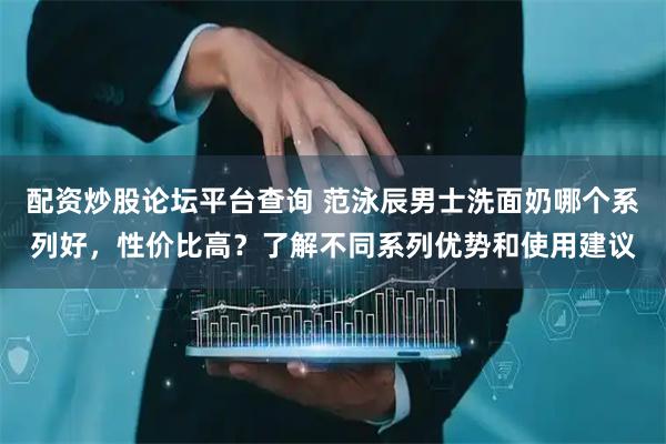 配资炒股论坛平台查询 范泳辰男士洗面奶哪个系列好，性价比高？了解不同系列优势和使用建议