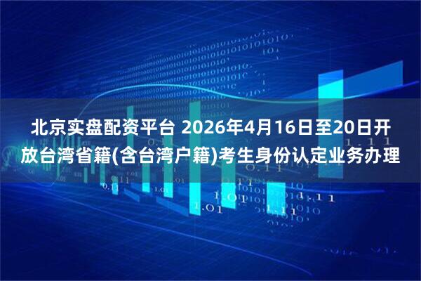 北京实盘配资平台 2026年4月16日至20日开放台湾省籍(含台湾户籍)考生身份认定业务办理