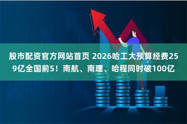 股市配资官方网站首页 2026哈工大预算经费259亿全国前5！南航、南理、哈程同时破100亿