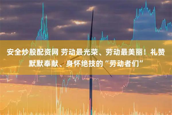 安全炒股配资网 劳动最光荣、劳动最美丽！礼赞默默奉献、身怀绝技的“劳动者们”