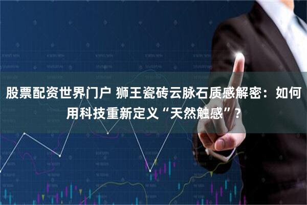 股票配资世界门户 狮王瓷砖云脉石质感解密：如何用科技重新定义“天然触感”？