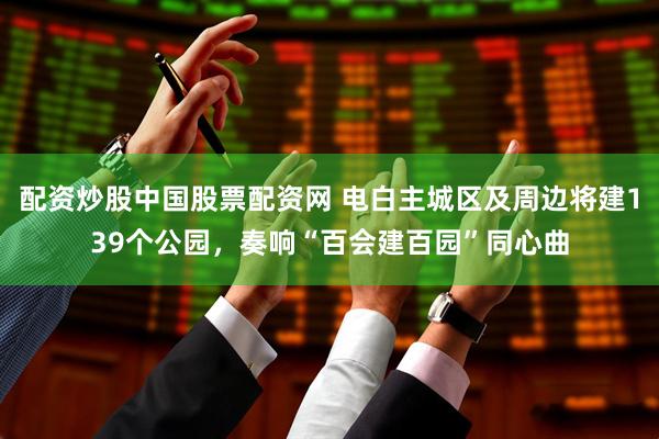 配资炒股中国股票配资网 电白主城区及周边将建139个公园，奏响“百会建百园”同心曲