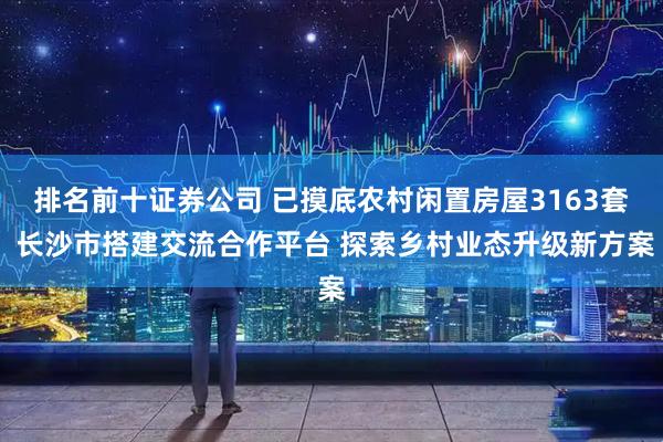 排名前十证券公司 已摸底农村闲置房屋3163套 长沙市搭建交流合作平台 探索乡村业态升级新方案