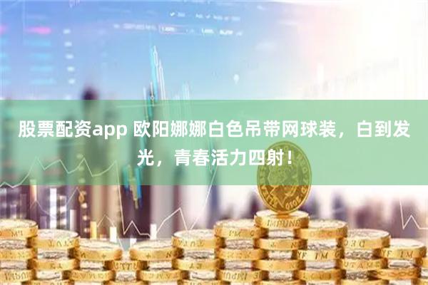 股票配资app 欧阳娜娜白色吊带网球装，白到发光，青春活力四射！