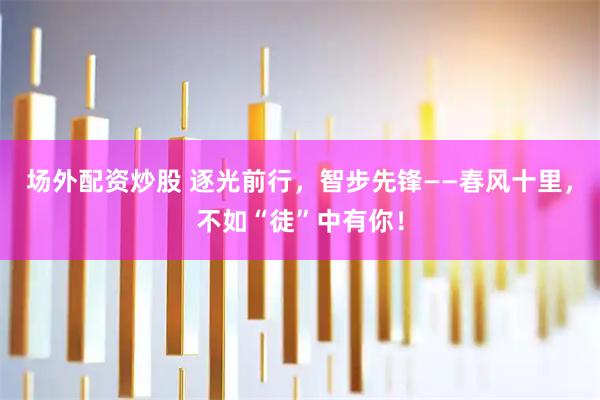 场外配资炒股 逐光前行，智步先锋——春风十里，不如“徒”中有你！